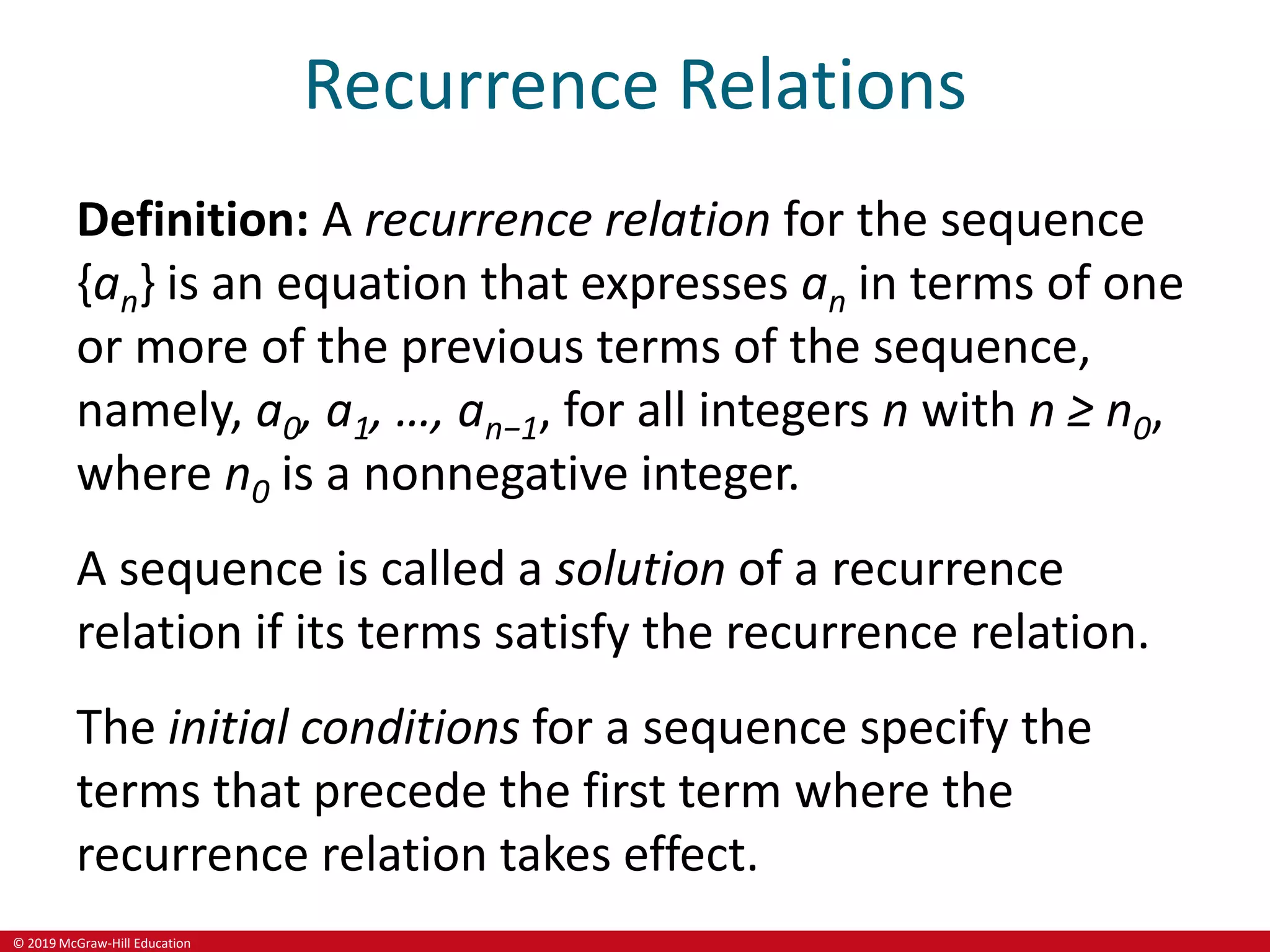 © 2019 McGraw-Hill Education
Recurrence Relations
Definition: A recurrence relation for the sequence
{an} is an equation that expresses an in terms of one
or more of the previous terms of the sequence,
namely, a0, a1, …, an−1, for all integers n with n ≥ n0,
where n0 is a nonnegative integer.
A sequence is called a solution of a recurrence
relation if its terms satisfy the recurrence relation.
The initial conditions for a sequence specify the
terms that precede the first term where the
recurrence relation takes effect.
 