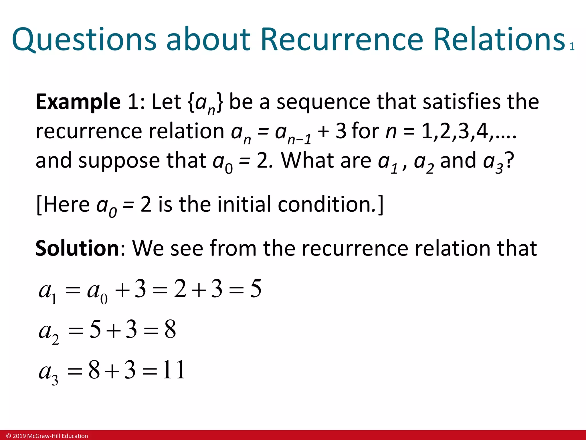 © 2019 McGraw-Hill Education
Questions about Recurrence Relations1
Example 1: Let {an} be a sequence that satisfies the
recurrence relation an = an−1 + 3 for n = 1,2,3,4,….
and suppose that a0 = 2. What are a1 , a2 and a3?
[Here a0 = 2 is the initial condition.]
Solution: We see from the recurrence relation that
1 0
2
3
3 2 3 5
5 3 8
8 3 11
a a
a
a
    
  
  
 