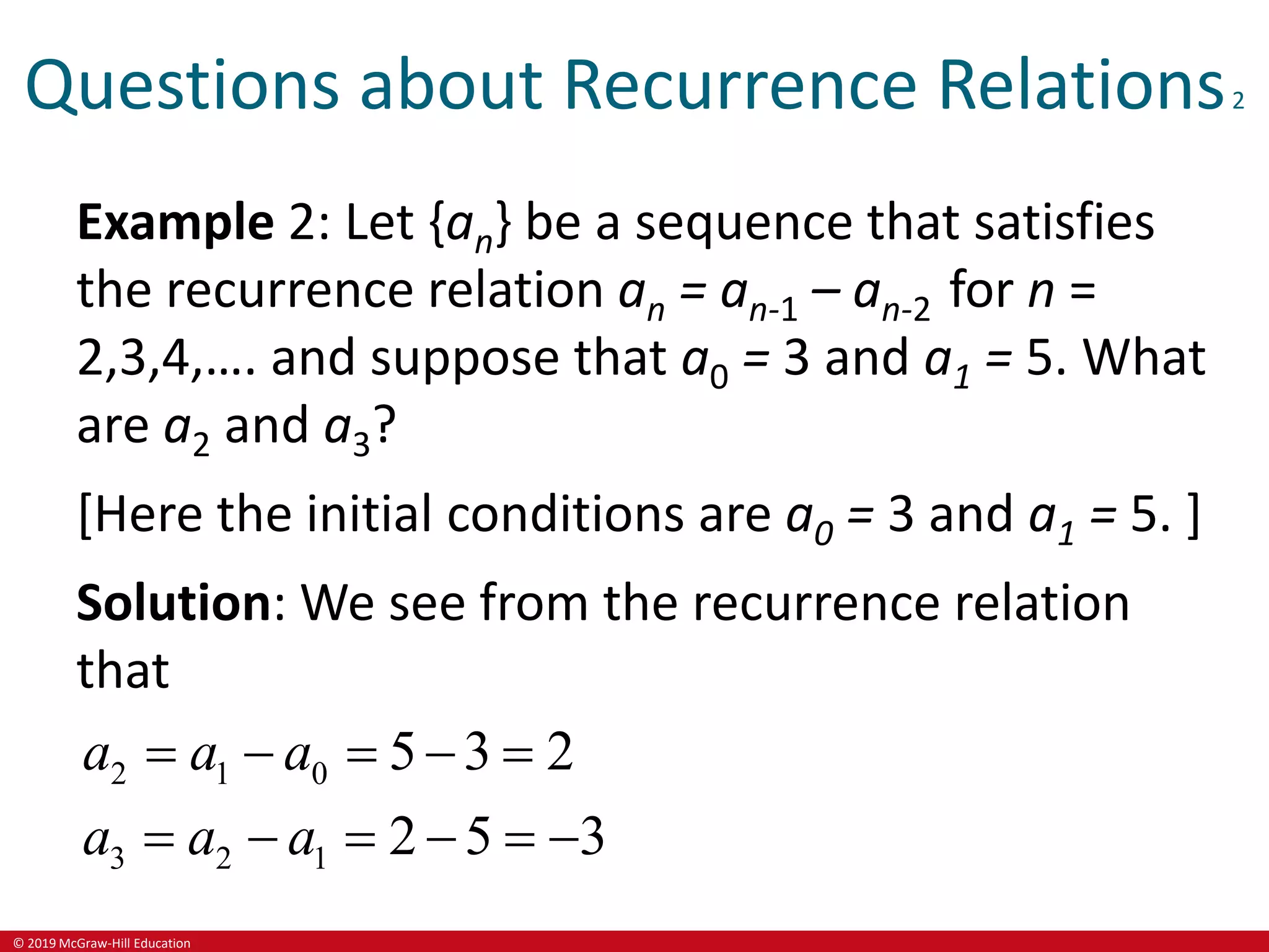 © 2019 McGraw-Hill Education
Questions about Recurrence Relations2
Example 2: Let {an} be a sequence that satisfies
the recurrence relation an = an-1 – an-2 for n =
2,3,4,…. and suppose that a0 = 3 and a1 = 5. What
are a2 and a3?
[Here the initial conditions are a0 = 3 and a1 = 5. ]
Solution: We see from the recurrence relation
that
2 1 0
3 2 1
5 3 2
2 5 3
a a a
a a a
    
     
 