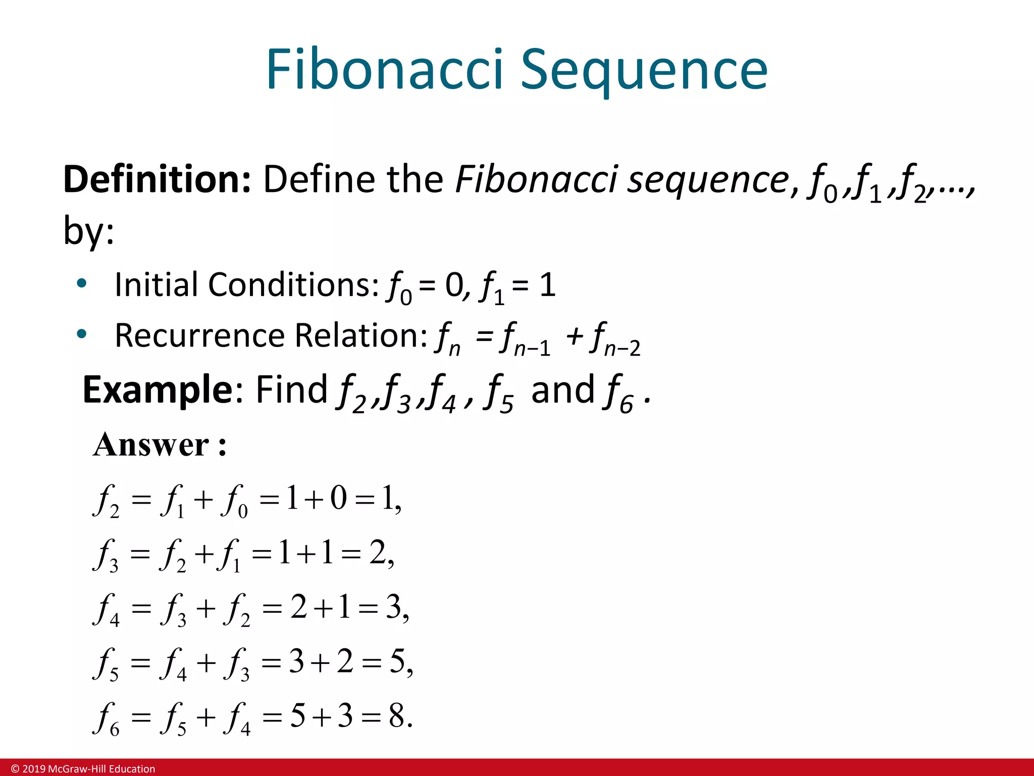 © 2019 McGraw-Hill Education
Fibonacci Sequence
Definition: Define the Fibonacci sequence, f0 ,f1 ,f2,…,
by:
• Initial Conditions: f0 = 0, f1 = 1
• Recurrence Relation: fn = fn−1 + fn−2
Example: Find f2 ,f3 ,f4 , f5 and f6 .
2 1 0
3 2 1
4 3 2
5 4 3
6 5 4
1 0 1,
1 1 2,
2 1 3,
3 2 5,
5 3 8.
f f f
f f f
f f f
f f f
f f f
    
    
    
    
    
Answer :
 