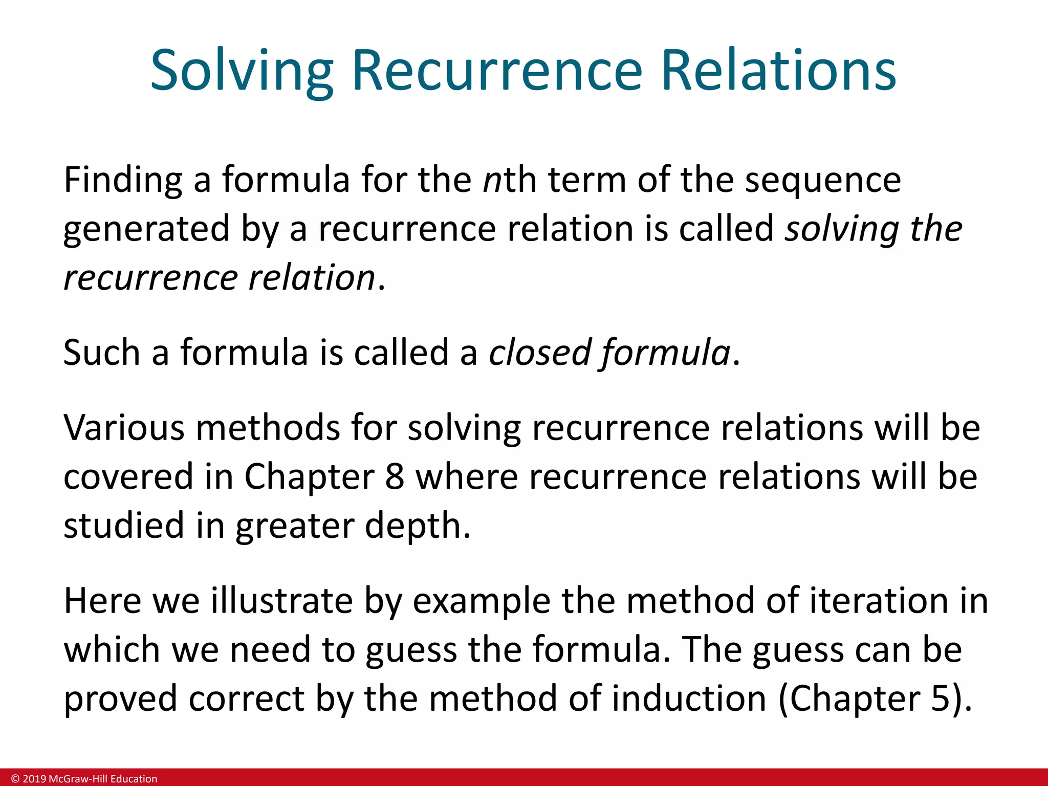 © 2019 McGraw-Hill Education
Solving Recurrence Relations
Finding a formula for the nth term of the sequence
generated by a recurrence relation is called solving the
recurrence relation.
Such a formula is called a closed formula.
Various methods for solving recurrence relations will be
covered in Chapter 8 where recurrence relations will be
studied in greater depth.
Here we illustrate by example the method of iteration in
which we need to guess the formula. The guess can be
proved correct by the method of induction (Chapter 5).
 