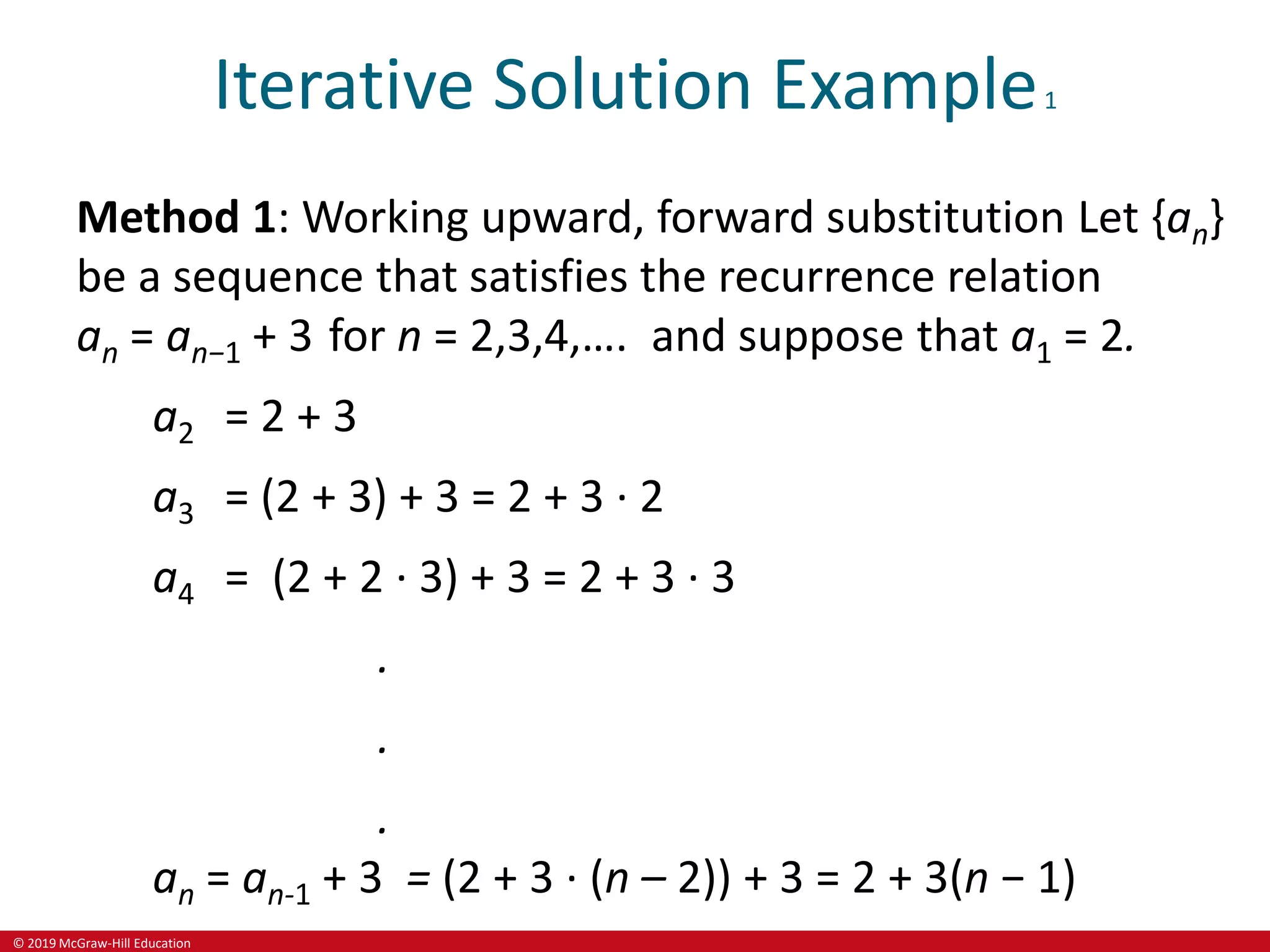 © 2019 McGraw-Hill Education
Iterative Solution Example1
Method 1: Working upward, forward substitution Let {an}
be a sequence that satisfies the recurrence relation
an = an−1 + 3 for n = 2,3,4,…. and suppose that a1 = 2.
a2 = 2 + 3
a3 = (2 + 3) + 3 = 2 + 3 ∙ 2
a4 = (2 + 2 ∙ 3) + 3 = 2 + 3 ∙ 3
.
.
.
an = an-1 + 3 = (2 + 3 ∙ (n – 2)) + 3 = 2 + 3(n − 1)
 