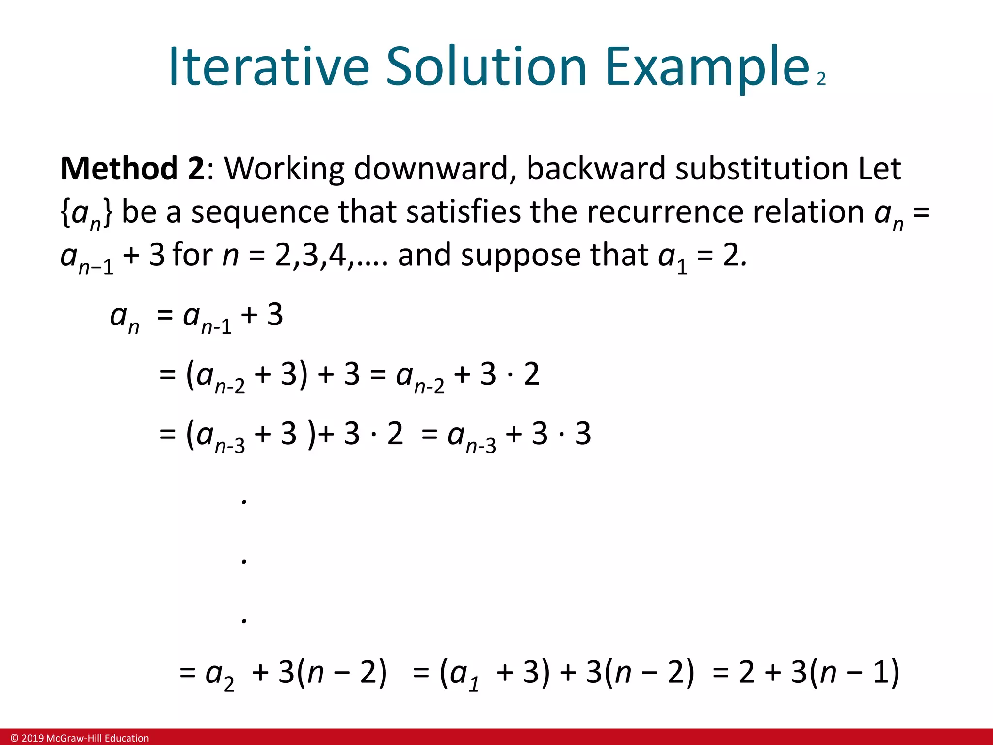 © 2019 McGraw-Hill Education
Iterative Solution Example2
Method 2: Working downward, backward substitution Let
{an} be a sequence that satisfies the recurrence relation an =
an−1 + 3for n = 2,3,4,…. and suppose that a1 = 2.
an = an-1 + 3
= (an-2 + 3) + 3 = an-2 + 3 ∙ 2
= (an-3 + 3 )+ 3 ∙ 2 = an-3 + 3 ∙ 3
.
.
.
= a2 + 3(n − 2) = (a1 + 3) + 3(n − 2) = 2 + 3(n − 1)
 