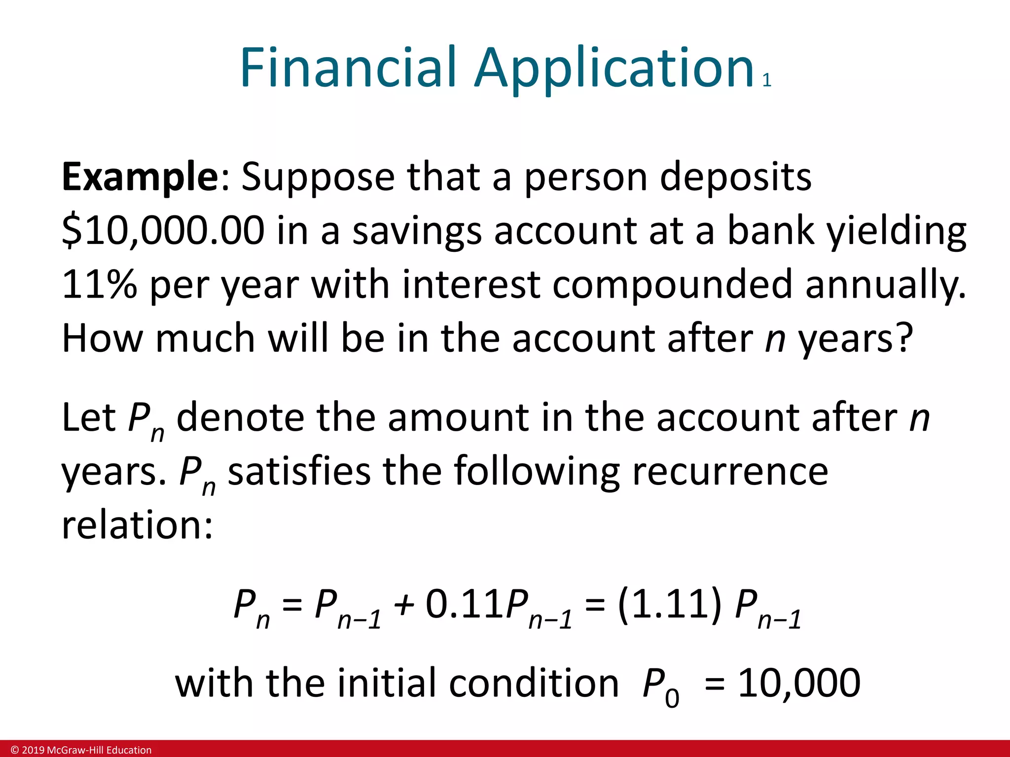© 2019 McGraw-Hill Education
Financial Application1
Example: Suppose that a person deposits
$10,000.00 in a savings account at a bank yielding
11% per year with interest compounded annually.
How much will be in the account after n years?
Let Pn denote the amount in the account after n
years. Pn satisfies the following recurrence
relation:
Pn = Pn−1 + 0.11Pn−1 = (1.11) Pn−1
with the initial condition P0 = 10,000
 