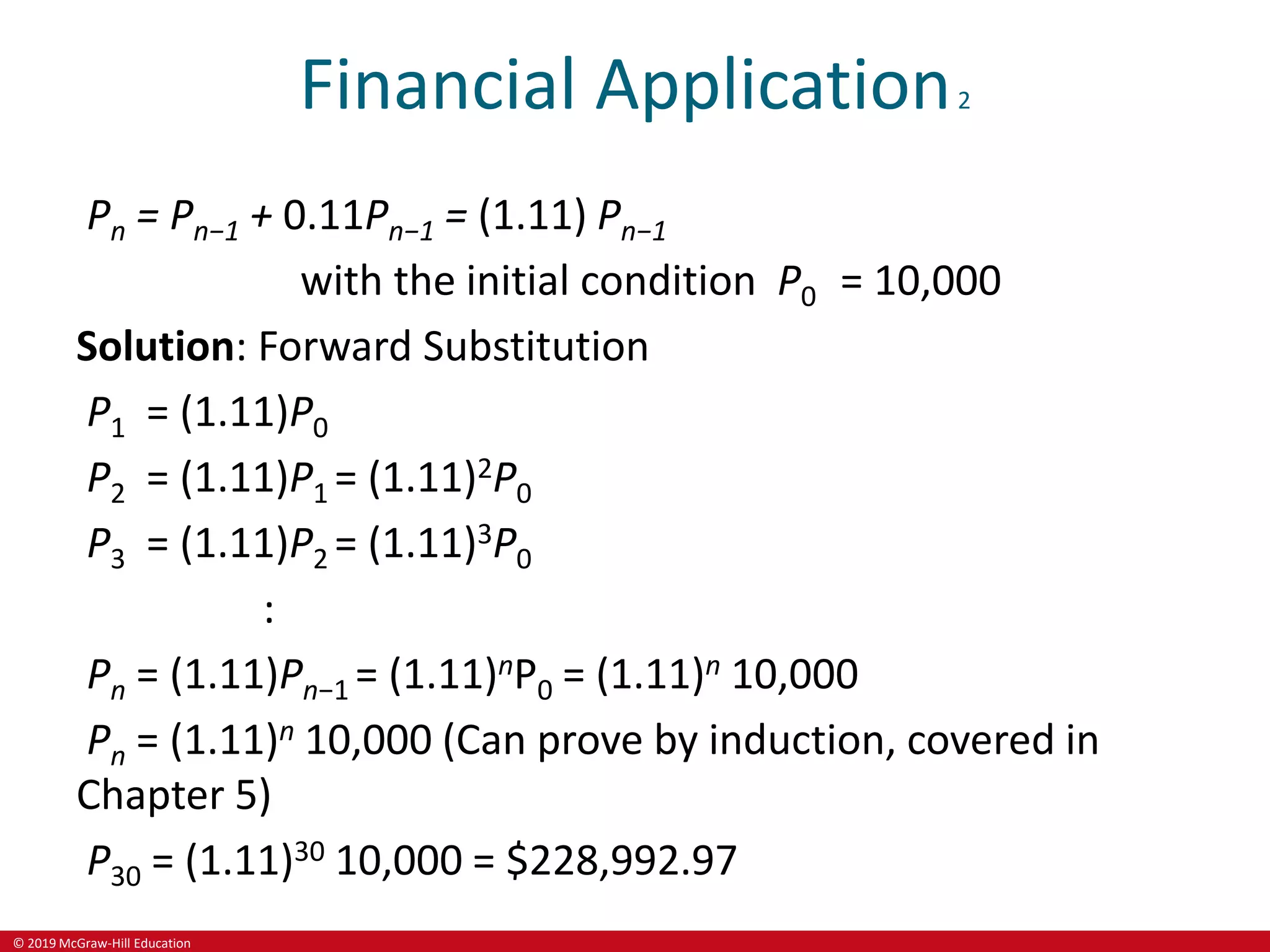 © 2019 McGraw-Hill Education
Financial Application2
Pn = Pn−1 + 0.11Pn−1 = (1.11) Pn−1
with the initial condition P0 = 10,000
Solution: Forward Substitution
P1 = (1.11)P0
P2 = (1.11)P1 = (1.11)2P0
P3 = (1.11)P2 = (1.11)3P0
:
Pn = (1.11)Pn−1 = (1.11)nP0 = (1.11)n 10,000
Pn = (1.11)n 10,000 (Can prove by induction, covered in
Chapter 5)
P30 = (1.11)30 10,000 = $228,992.97
 