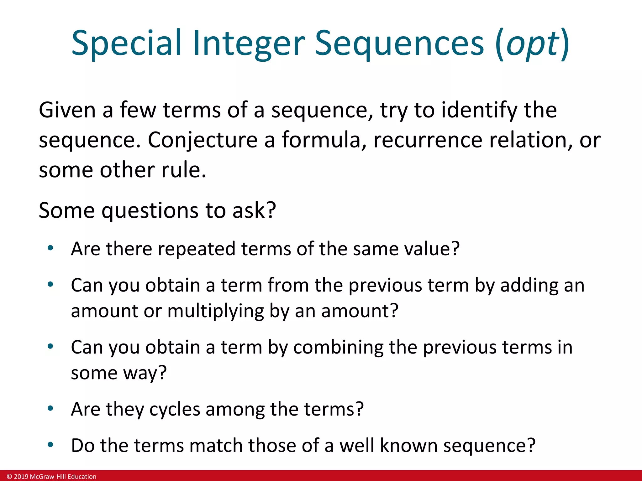 © 2019 McGraw-Hill Education
Special Integer Sequences (opt)
Given a few terms of a sequence, try to identify the
sequence. Conjecture a formula, recurrence relation, or
some other rule.
Some questions to ask?
• Are there repeated terms of the same value?
• Can you obtain a term from the previous term by adding an
amount or multiplying by an amount?
• Can you obtain a term by combining the previous terms in
some way?
• Are they cycles among the terms?
• Do the terms match those of a well known sequence?
 