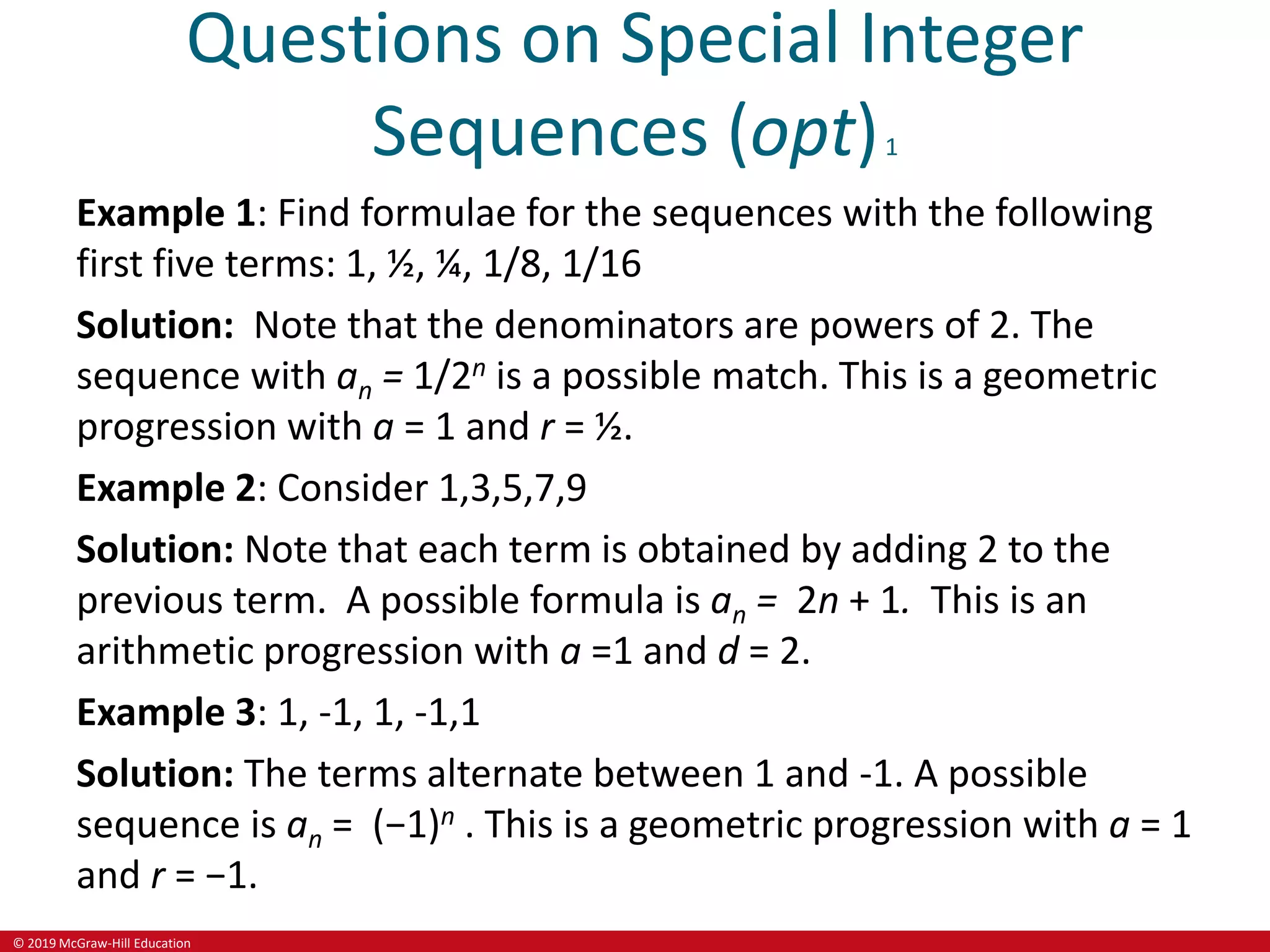 © 2019 McGraw-Hill Education
Questions on Special Integer
Sequences (opt)1
Example 1: Find formulae for the sequences with the following
first five terms: 1, ½, ¼, 1/8, 1/16
Solution: Note that the denominators are powers of 2. The
sequence with an = 1/2n is a possible match. This is a geometric
progression with a = 1 and r = ½.
Example 2: Consider 1,3,5,7,9
Solution: Note that each term is obtained by adding 2 to the
previous term. A possible formula is an = 2n + 1. This is an
arithmetic progression with a =1 and d = 2.
Example 3: 1, -1, 1, -1,1
Solution: The terms alternate between 1 and -1. A possible
sequence is an = (−1)n . This is a geometric progression with a = 1
and r = −1.
 
