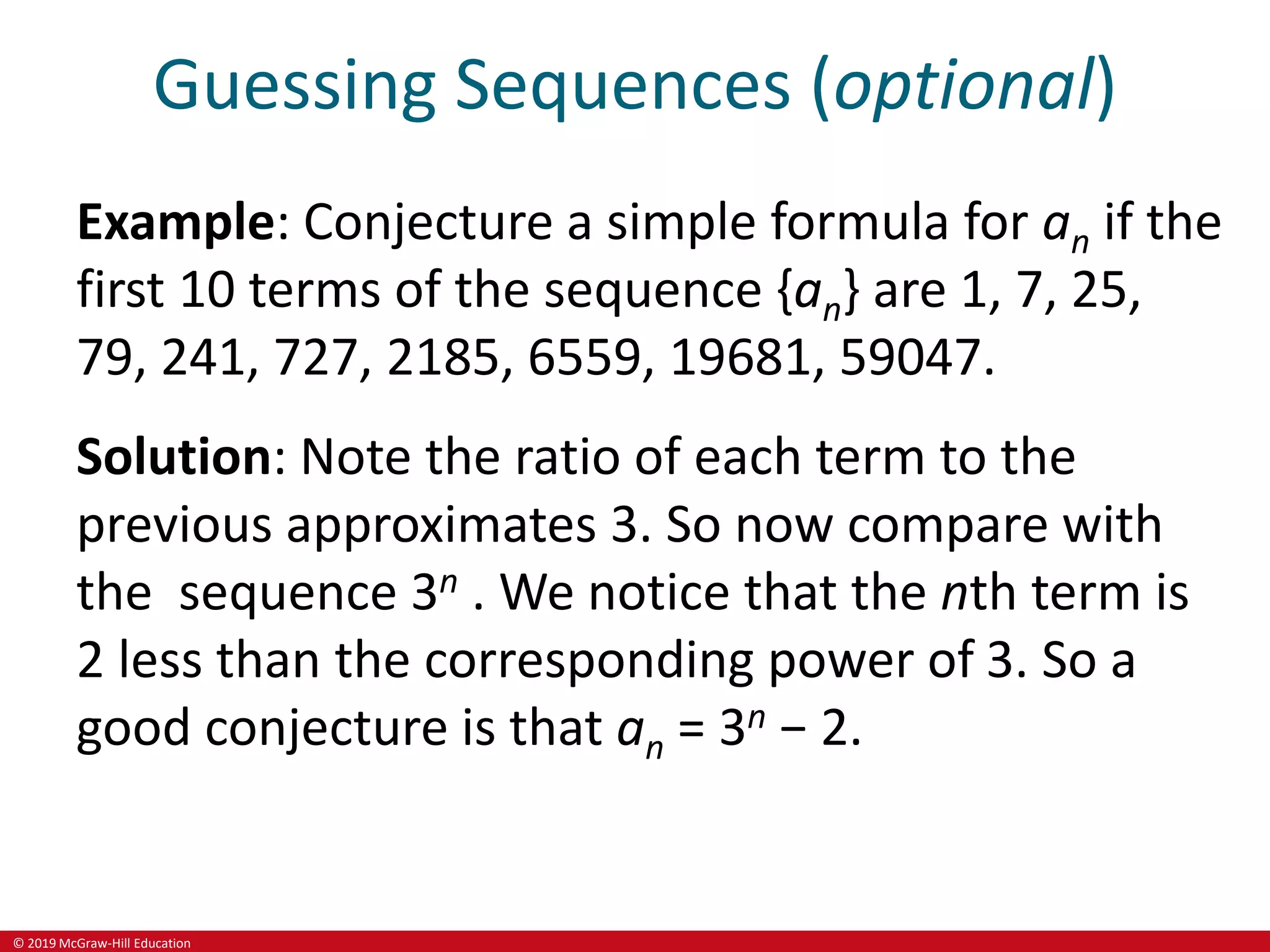 © 2019 McGraw-Hill Education
Guessing Sequences (optional)
Example: Conjecture a simple formula for an if the
first 10 terms of the sequence {an} are 1, 7, 25,
79, 241, 727, 2185, 6559, 19681, 59047.
Solution: Note the ratio of each term to the
previous approximates 3. So now compare with
the sequence 3n . We notice that the nth term is
2 less than the corresponding power of 3. So a
good conjecture is that an = 3n − 2.
 