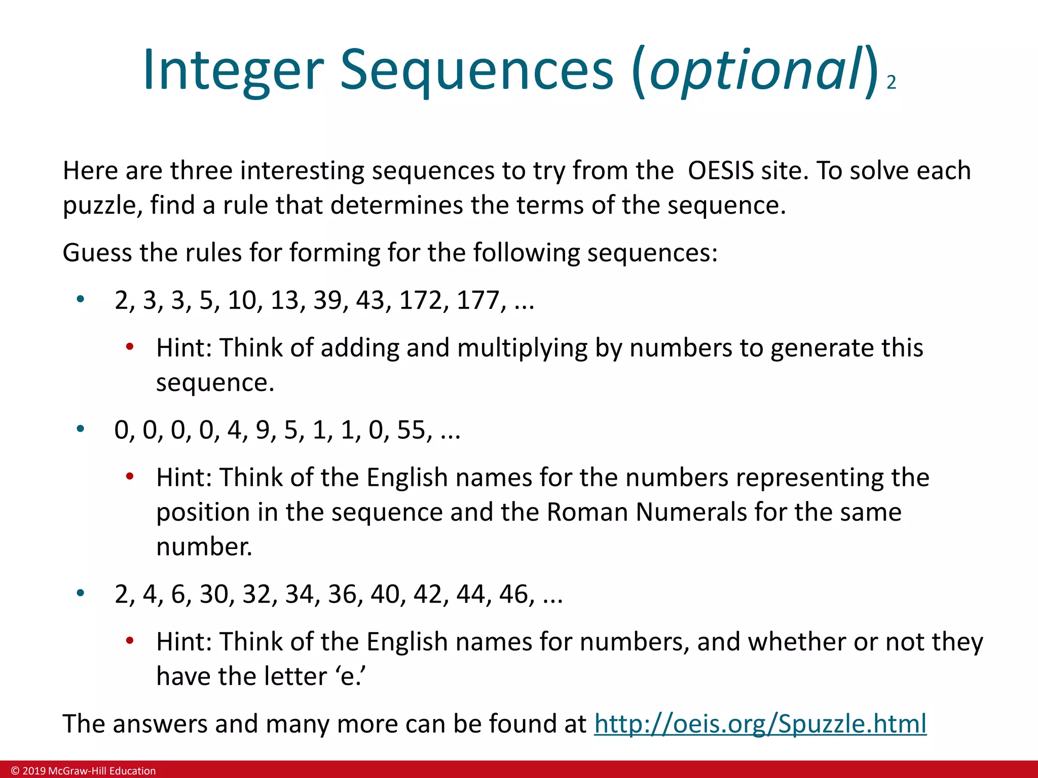 © 2019 McGraw-Hill Education
Integer Sequences (optional)2
Here are three interesting sequences to try from the OESIS site. To solve each
puzzle, find a rule that determines the terms of the sequence.
Guess the rules for forming for the following sequences:
• 2, 3, 3, 5, 10, 13, 39, 43, 172, 177, ...
• Hint: Think of adding and multiplying by numbers to generate this
sequence.
• 0, 0, 0, 0, 4, 9, 5, 1, 1, 0, 55, ...
• Hint: Think of the English names for the numbers representing the
position in the sequence and the Roman Numerals for the same
number.
• 2, 4, 6, 30, 32, 34, 36, 40, 42, 44, 46, ...
• Hint: Think of the English names for numbers, and whether or not they
have the letter ‘e.’
The answers and many more can be found at http://oeis.org/Spuzzle.html
 