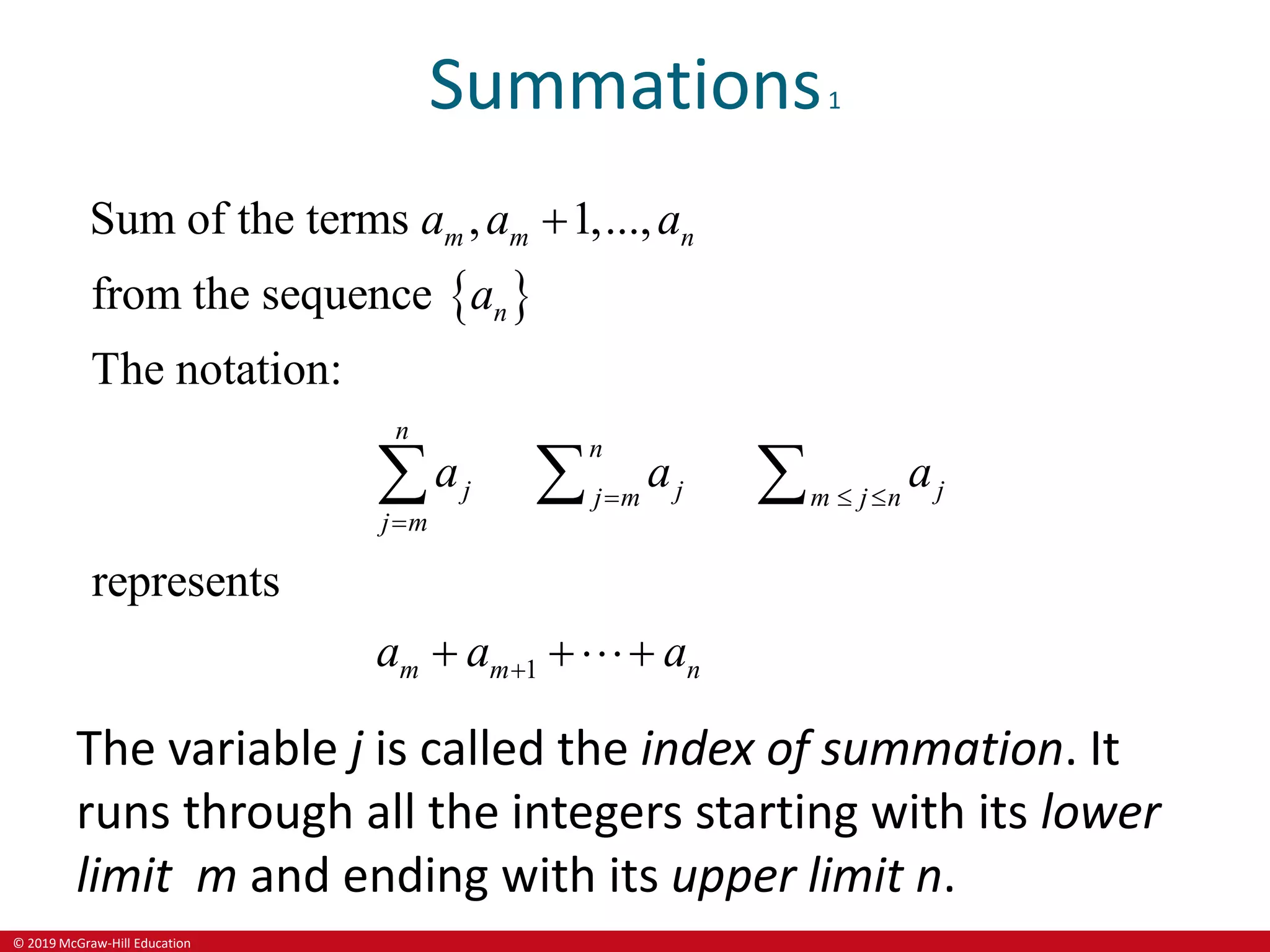© 2019 McGraw-Hill Education
Summations1
 
1
Sum of the terms , 1,...,
from the sequence
The notation:
represents
m m n
n
n
n
j j j
j m m j n
j m
m m n
a a a
a
a a a
a a a
  



 
  
The variable j is called the index of summation. It
runs through all the integers starting with its lower
limit m and ending with its upper limit n.
 