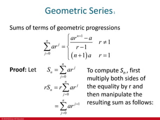 © 2019 McGraw-Hill Education
Geometric Series1
Sums of terms of geometric progressions
 
1
0
1
1
1 1
n
n
j
j
ar a
r
ar r
n a r


 


 

  


Proof: Let
0
n
j
n
j
S ar

 
0
n
j
n
j
rS r ar

 
1
0
n
j
j
ar 

 
To compute Sn , first
multiply both sides of
the equality by r and
then manipulate the
resulting sum as follows:
 