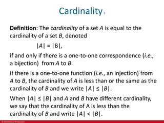 © 2019 McGraw-Hill Education
Cardinality1
Definition: The cardinality of a set A is equal to the
cardinality of a set B, denoted
|A| = |B|,
if and only if there is a one-to-one correspondence (i.e.,
a bijection) from A to B.
If there is a one-to-one function (i.e., an injection) from
A to B, the cardinality of A is less than or the same as the
cardinality of B and we write |A| ≤ |B|.
When |A| ≤ |B| and A and B have different cardinality,
we say that the cardinality of A is less than the
cardinality of B and write |A| < |B|.
 