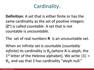 © 2019 McGraw-Hill Education
Cardinality2
Definition: A set that is either finite or has the
same cardinality as the set of positive integers
(Z+) is called countable. A set that is not
countable is uncountable.
The set of real numbers R is an uncountable set.
When an infinite set is countable (countably
infinite) its cardinality is ℵ0 (where ℵ is aleph, the
1st letter of the Hebrew alphabet). We write |S| =
ℵ0 and say that S has cardinality “aleph null.”
 