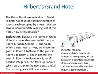 © 2019 McGraw-Hill Education
Hilbert’s Grand Hotel
The Grand Hotel (example due to David
Hilbert) has countably infinite number of
rooms, each occupied by a guest. We can
always accommodate a new guest at this
hotel. How is this possible?
Explanation: Because the rooms of Grand
Hotel are countable, we can list them as
Room 1, Room 2, Room 3, and so on.
When a new guest arrives, we move the
guest in Room 1 to Room 2, the guest in
Room 2 to Room 3, and in general the
guest in Room n to Room n + 1, for all
positive integers n. This frees up Room 1,
which we assign to the new guest, and all
the current guests still have rooms.
The hotel can also
accommodate a countable
number of new guests, all the
guests on a countable number
of buses where each bus
contains a countable number
of guests (see exercises).
 