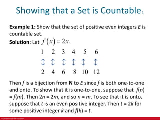 © 2019 McGraw-Hill Education
Showing that a Set is Countable1
Example 1: Show that the set of positive even integers E is
countable set.
Solution: Let   2 .
1 2 3 4 5 6
2 4 6 8 10 12
f x x

Then f is a bijection from N to E since f is both one-to-one
and onto. To show that it is one-to-one, suppose that f(n)
= f(m). Then 2n = 2m, and so n = m. To see that it is onto,
suppose that t is an even positive integer. Then t = 2k for
some positive integer k and f(k) = t.
 