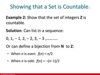 © 2019 McGraw-Hill Education
Showing that a Set is Countable2
Example 2: Show that the set of integers Z is
countable.
Solution: Can list in a sequence:
0, 1, − 1, 2, − 2, 3, − 3 ,………..
Or can define a bijection from N to Z:
• When n is even: f(n) = n/2
• When n is odd: f(n) = −(n−1)/2
 