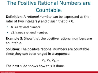 © 2019 McGraw-Hill Education
The Positive Rational Numbers are
Countable1
Definition: A rational number can be expressed as the
ratio of two integers p and q such that q ≠ 0.
• ¾ is a rational number
• √2 is not a rational number.
Example 3: Show that the positive rational numbers are
countable.
Solution: The positive rational numbers are countable
since they can be arranged in a sequence:
r1 , r2 , r3 ,…
The next slide shows how this is done.
 