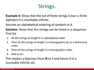 © 2019 McGraw-Hill Education
Strings2
Example 4: Show that the set of finite strings S over a finite
alphabet A is countably infinite.
Assume an alphabetical ordering of symbols in A
Solution: Show that the strings can be listed in a sequence.
First list
1. All the strings of length 0 in alphabetical order.
2. Then all the strings of length 1 in lexicographic (as in a dictionary)
order.
3. Then all the strings of length 2 in lexicographic order.
4. And so on.
This implies a bijection from N to S and hence it is a
countably infinite set.
 