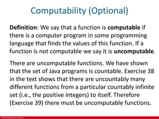 © 2019 McGraw-Hill Education
Computability (Optional)
Definition: We say that a function is computable if
there is a computer program in some programming
language that finds the values of this function. If a
function is not computable we say it is uncomputable.
There are uncomputable functions. We have shown
that the set of Java programs is countable. Exercise 38
in the text shows that there are uncountably many
different functions from a particular countably infinite
set (i.e., the positive integers) to itself. Therefore
(Exercise 39) there must be uncomputable functions.
 