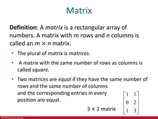 © 2019 McGraw-Hill Education
Matrix
Definition: A matrix is a rectangular array of
numbers. A matrix with m rows and n columns is
called an m × n matrix.
• The plural of matrix is matrices.
• A matrix with the same number of rows as columns is
called square.
• Two matrices are equal if they have the same number of
rows and the same number of columns
and the corresponding entries in every
position are equal.
3 × 2 matrix
1 1
0 2
1 3
 
 
 
 
 
 