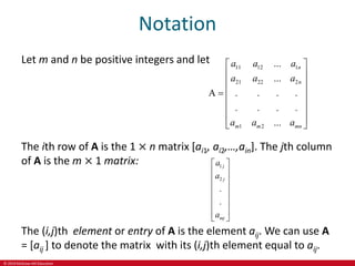 © 2019 McGraw-Hill Education
Notation
Let m and n be positive integers and let
11 12 1
21 22 2
1 2
...
...
A . . . .
. . .
.
...
n
n
m m mn
a a a
a a a
a a a
 
 
 
 

 
 
 
 
The ith row of A is the 1 × n matrix [ai1, ai2,…,ain]. The jth column
of A is the m × 1 matrix: 1
2
.
.
j
j
mj
a
a
a
 
 
 
 
 
 
 
 
The (i,j)th element or entry of A is the element aij. We can use A
= [aij ] to denote the matrix with its (i,j)th element equal to aij.
 