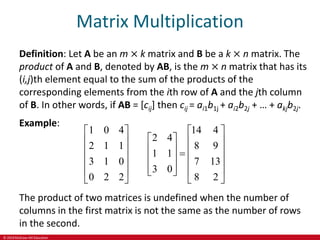© 2019 McGraw-Hill Education
Matrix Multiplication
Definition: Let A be an m × k matrix and B be a k × n matrix. The
product of A and B, denoted by AB, is the m × n matrix that has its
(i,j)th element equal to the sum of the products of the
corresponding elements from the ith row of A and the jth column
of B. In other words, if AB = [cij] then cij = ai1b1j + ai2b2j + … + akjb2j.
Example:
1 0 4 14 4
2 4
2 1 1 8 9
1 1
3 1 0 7 13
3 0
0 2 2 8 2
   
 
   
 
   

 
   
 
   
 
   
The product of two matrices is undefined when the number of
columns in the first matrix is not the same as the number of rows
in the second.
 