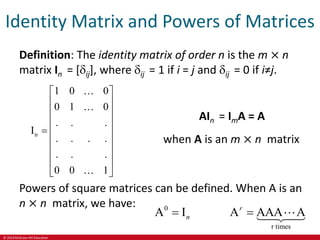 © 2019 McGraw-Hill Education
Identity Matrix and Powers of Matrices
Definition: The identity matrix of order n is the m × n
matrix In = [ij], where ij = 1 if i = j and ij = 0 if i≠j.
n
1 0 0
0 1 0
. . .
I
. . . .
. . .
0 0 1
 
 
 
 
  
 
 
 
 
AIn = ImA = A
when A is an m × n matrix
Powers of square matrices can be defined. When A is an
n × n matrix, we have: 0
r times
A I A AAA A
r
n
 
 