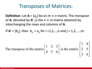 © 2019 McGraw-Hill Education
Transposes of Matrices1
Definition: Let A = [aij] be an m × n matrix. The transpose
of A, denoted by At ,is the n × m matrix obtained by
interchanging the rows and columns of A.
If At = [bij], then bij = aji for i =1,2,…,n and j = 1,2, ...,m.
1 4
1 2 3
The transpose of the matrix is the matrix 2 5
4 5 6
3 6
 
   
   
   
 
 