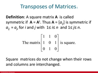 © 2019 McGraw-Hill Education
Transposes of Matrices2
Definition: A square matrix A is called
symmetric if A = At. Thus A = [aij] is symmetric if
aij = aji for i and j with 1≤ i≤ n and 1≤ j≤ n.
1 1 0
The matrix 1 0 1 is square.
0 1 0
 
 
 
 
 
Square matrices do not change when their rows
and columns are interchanged.
 