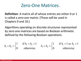 © 2019 McGraw-Hill Education
Zero-One Matrices1
Definition: A matrix all of whose entries are either 0 or 1
is called a zero-one matrix. (These will be used in
Chapters 9 and 10.)
Algorithms operating on discrete structures represented
by zero-one matrices are based on Boolean arithmetic
defined by the following Boolean operations:
1 2
1 2
1 if 1
0 otherwise
b b
b b
 

  

1 2
1 2
1 if 1 or 1
0 otherwise
b b
b b
 

  

 