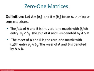 © 2019 McGraw-Hill Education
Zero-One Matrices2
Definition: Let A = [aij] and B = [bij] be an m  n zero-
one matrices.
• The join of A and B is the zero-one matrix with (i,j)th
entry aij ∨ bij. The join of A and B is denoted by A ∨ B.
• The meet of A and B is the zero-one matrix with
(i,j)th entry aij ∧ bij. The meet of A and B is denoted
by A ∧ B.
 