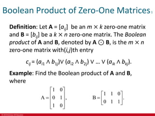 © 2019 McGraw-Hill Education
Boolean Product of Zero-One Matrices1
Definition: Let A = [aij] be an m × k zero-one matrix
and B = [bij] be a k × n zero-one matrix. The Boolean
product of A and B, denoted by A ⊙ B, is the m × n
zero-one matrix with(i,j)th entry
cij = (ai1 ∧ b1j)∨ (ai2 ∧ b2j) ∨ … ∨ (aik ∧ bkj).
Example: Find the Boolean product of A and B,
where
1 0
A 0 1 ,
1 0
 
 
  
 
 
1 1 0
B .
0 1 1
 
  
 
 