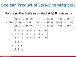 © 2019 McGraw-Hill Education
Boolean Product of Zero-One Matrices2
Solution: The Boolean product A ⊙ B is given by
   
   
   
   
   
   
   
   
   
1 1 0 0 1 1 0 1 1 0 0 1
A B 0 1 1 0 0 1 1 1 0 0 1 1
1 1 0 0 1 1 0 1 1 0 0 1
        
 
 
         
 
 
        
 
1 0 1 0 0 0
0 0 0 1 0 1
1 0 1 0 0 0
  
 
 
   
 
 
  
 
1 1 0
0 1 1 .
1 1 0
 
 
  
 
 
 