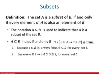 © 2019 McGraw-Hill Education
Subsets
Definition: The set A is a subset of B, if and only
if every element of A is also an element of B.
• The notation A ⊆ B is used to indicate that A is a
subset of the set B.
• A ⊆ B holds if and only if  
x x A x B
    is true.
1. Because a ∈ ∅ is always false, ∅ ⊆ S ,for every set S.
2. Because a ∈ S  a ∈ S, S ⊆ S, for every set S.
 