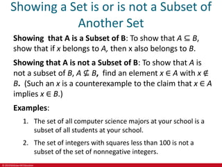 © 2019 McGraw-Hill Education
Showing a Set is or is not a Subset of
Another Set
Showing that A is a Subset of B: To show that A ⊆ B,
show that if x belongs to A, then x also belongs to B.
Showing that A is not a Subset of B: To show that A is
not a subset of B, A ⊈ B, find an element x ∈ A with x ∉
B. (Such an x is a counterexample to the claim that x ∈ A
implies x ∈ B.)
Examples:
1. The set of all computer science majors at your school is a
subset of all students at your school.
2. The set of integers with squares less than 100 is not a
subset of the set of nonnegative integers.
 
