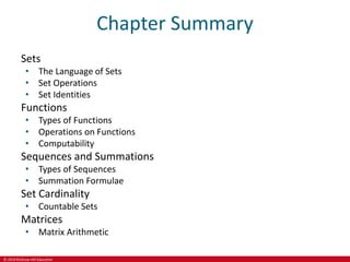 © 2019 McGraw-Hill Education
Chapter Summary
Sets
• The Language of Sets
• Set Operations
• Set Identities
Functions
• Types of Functions
• Operations on Functions
• Computability
Sequences and Summations
• Types of Sequences
• Summation Formulae
Set Cardinality
• Countable Sets
Matrices
• Matrix Arithmetic
 