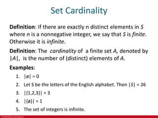 © 2019 McGraw-Hill Education
Set Cardinality
Definition: If there are exactly n distinct elements in S
where n is a nonnegative integer, we say that S is finite.
Otherwise it is infinite.
Definition: The cardinality of a finite set A, denoted by
|A|, is the number of (distinct) elements of A.
Examples:
1. |ø| = 0
2. Let S be the letters of the English alphabet. Then |S| = 26
3. |{1,2,3}| = 3
4. |{ø}| = 1
5. The set of integers is infinite.
 