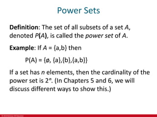 © 2019 McGraw-Hill Education
Power Sets
Definition: The set of all subsets of a set A,
denoted P(A), is called the power set of A.
Example: If A = {a,b} then
P(A) = {ø, {a},{b},{a,b}}
If a set has n elements, then the cardinality of the
power set is 2ⁿ. (In Chapters 5 and 6, we will
discuss different ways to show this.)
 