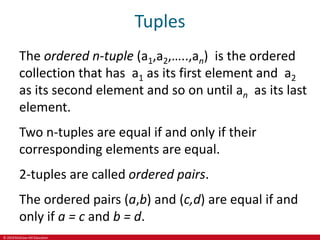 © 2019 McGraw-Hill Education
Tuples
The ordered n-tuple (a1,a2,…..,an) is the ordered
collection that has a1 as its first element and a2
as its second element and so on until an as its last
element.
Two n-tuples are equal if and only if their
corresponding elements are equal.
2-tuples are called ordered pairs.
The ordered pairs (a,b) and (c,d) are equal if and
only if a = c and b = d.
 