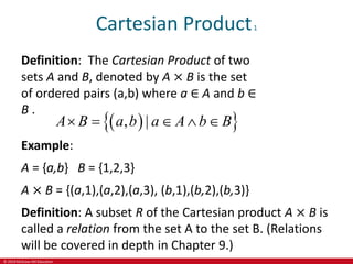 © 2019 McGraw-Hill Education
Cartesian Product1
Definition: The Cartesian Product of two
sets A and B, denoted by A × B is the set
of ordered pairs (a,b) where a ∈ A and b ∈
B .
 
 
, |
A B a b a A b B
    
Example:
A = {a,b} B = {1,2,3}
A × B = {(a,1),(a,2),(a,3), (b,1),(b,2),(b,3)}
Definition: A subset R of the Cartesian product A × B is
called a relation from the set A to the set B. (Relations
will be covered in depth in Chapter 9.)
 