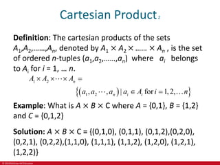 © 2019 McGraw-Hill Education
Cartesian Product2
Definition: The cartesian products of the sets
A1,A2,……,An, denoted by A1 × A2 × …… × An , is the set
of ordered n-tuples (a1,a2,……,an) where ai belongs
to Ai for i = 1, … n.
 
 
1 2
1 2
, , | for 1,2,
n
n i i
A A A
a a a a A i n
   
 
Example: What is A × B × C where A = {0,1}, B = {1,2}
and C = {0,1,2}
Solution: A × B × C = {(0,1,0), (0,1,1), (0,1,2),(0,2,0),
(0,2,1), (0,2,2),(1,1,0), (1,1,1), (1,1,2), (1,2,0), (1,2,1),
(1,2,2)}
 