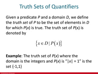 © 2019 McGraw-Hill Education
Truth Sets of Quantifiers
Given a predicate P and a domain D, we define
the truth set of P to be the set of elements in D
for which P(x) is true. The truth set of P(x) is
denoted by
 
 
|
x D P x

Example: The truth set of P(x) where the
domain is the integers and P(x) is “|x| = 1” is the
set {-1,1}
 