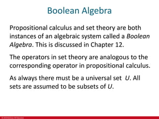 © 2019 McGraw-Hill Education
Boolean Algebra
Propositional calculus and set theory are both
instances of an algebraic system called a Boolean
Algebra. This is discussed in Chapter 12.
The operators in set theory are analogous to the
corresponding operator in propositional calculus.
As always there must be a universal set U. All
sets are assumed to be subsets of U.
 
