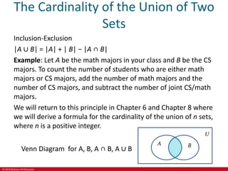 © 2019 McGraw-Hill Education
The Cardinality of the Union of Two
Sets
Inclusion-Exclusion
|A ∪ B| = |A| + | B| − |A ∩ B|
Example: Let A be the math majors in your class and B be the CS
majors. To count the number of students who are either math
majors or CS majors, add the number of math majors and the
number of CS majors, and subtract the number of joint CS/math
majors.
We will return to this principle in Chapter 6 and Chapter 8 where
we will derive a formula for the cardinality of the union of n sets,
where n is a positive integer.
Venn Diagram for A, B, A ∩ B, A ∪ B
 