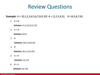 © 2019 McGraw-Hill Education
Review Questions
Example: U = {0,1,2,3,4,5,6,7,8,9,10} A = {1,2,3,4,5}, B ={4,5,6,7,8}
1. A ∪ B
Solution: {1,2,3,4,5,6,7,8}
2. A ∩ B
Solution: {4,5}
3. Ā
Solution: {0,6,7,8,9,10}
4. 𝐵
Solution: {0,1,2,3,9,10}
5. A – B
Solution: {1,2,3}
6. B – A
Solution: {6,7,8}
 