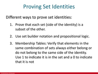 © 2019 McGraw-Hill Education
Proving Set Identities
Different ways to prove set identities:
1. Prove that each set (side of the identity) is a
subset of the other.
2. Use set builder notation and propositional logic.
3. Membership Tables: Verify that elements in the
same combination of sets always either belong or
do not belong to the same side of the identity.
Use 1 to indicate it is in the set and a 0 to indicate
that it is not
 