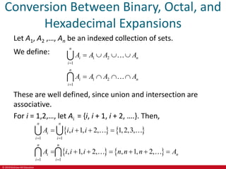 © 2019 McGraw-Hill Education
Conversion Between Binary, Octal, and
Hexadecimal Expansions
Let A1, A2 ,…, An be an indexed collection of sets.
We define:
1 2
1
1 2
1
n
i n
i
n
i n
i
A A A A
A A A A


   
   
These are well defined, since union and intersection are
associative.
For i = 1,2,…, let Ai = {i, i + 1, i + 2, ….}. Then,
   
   
1 1
1 1
, 1, 2, 1,2,3,
, 1, 2, , 1, 2,
n n
i
i i
n n
i n
i i
A i i i
A i i i n n n A
 
 
   
      
 