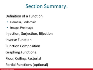 © 2019 McGraw-Hill Education
Section Summary3
Definition of a Function.
• Domain, Codomain
• Image, Preimage
Injection, Surjection, Bijection
Inverse Function
Function Composition
Graphing Functions
Floor, Ceiling, Factorial
Partial Functions (optional)
 
