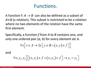 © 2019 McGraw-Hill Education
Functions2
A function f: A  B can also be defined as a subset of
A×B (a relation). This subset is restricted to be a relation
where no two elements of the relation have the same
first element.
Specifically, a function f from A to B contains one, and
only one ordered pair (a, b) for every element a∈ A.
 
,
x x A y y B x y f
 
      
 
 
 
and
   
1 2 1 2 1 2
, , , ,
x y y x y f x y f y y
 
     
 
 
 
 