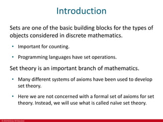 © 2019 McGraw-Hill Education
Introduction
Sets are one of the basic building blocks for the types of
objects considered in discrete mathematics.
• Important for counting.
• Programming languages have set operations.
Set theory is an important branch of mathematics.
• Many different systems of axioms have been used to develop
set theory.
• Here we are not concerned with a formal set of axioms for set
theory. Instead, we will use what is called naïve set theory.
 